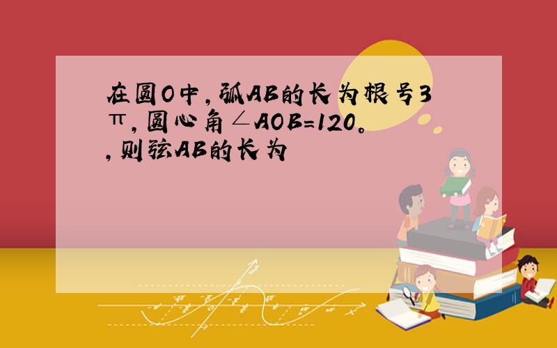 在圆O中,弧AB的长为根号3π,圆心角∠AOB=120°,则弦AB的长为