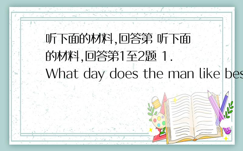 听下面的材料,回答第 听下面的材料,回答第1至2题 1.What day does the man like best?