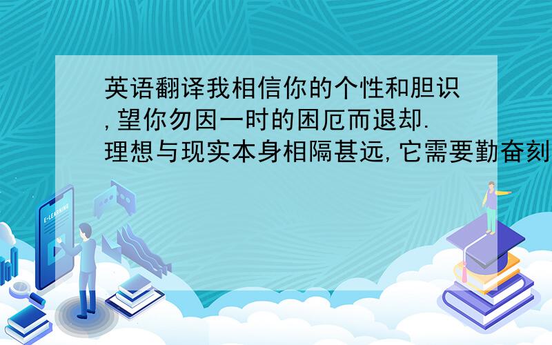 英语翻译我相信你的个性和胆识,望你勿因一时的困厄而退却.理想与现实本身相隔甚远,它需要勤奋刻苦作为船航船,为了早达理想之