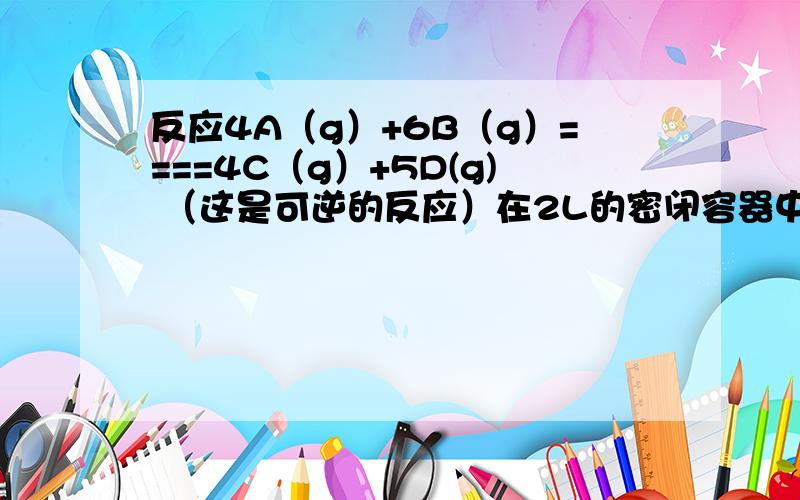 反应4A（g）+6B（g）====4C（g）+5D(g) （这是可逆的反应）在2L的密闭容器中进行,1min后A气体减少