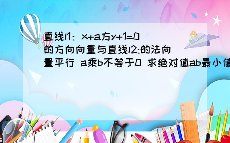 直线l1：x+a方y+1=0的方向向量与直线l2:的法向量平行 a乘b不等于0 求绝对值ab最小值