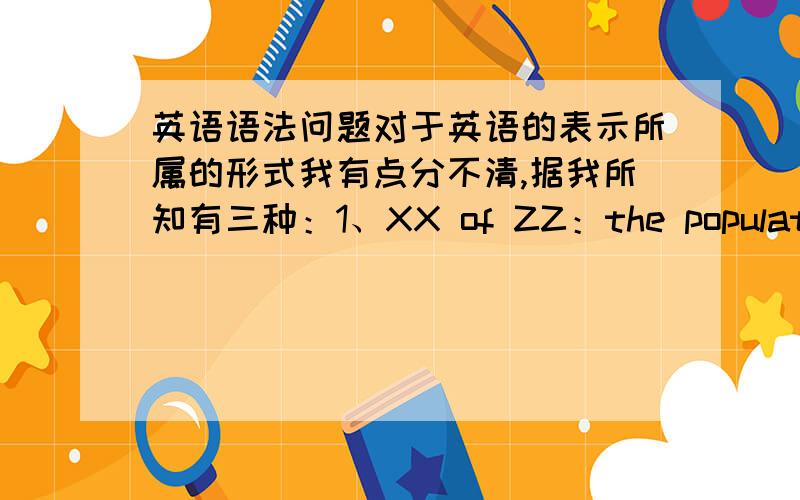 英语语法问题对于英语的表示所属的形式我有点分不清,据我所知有三种：1、XX of ZZ：the population o