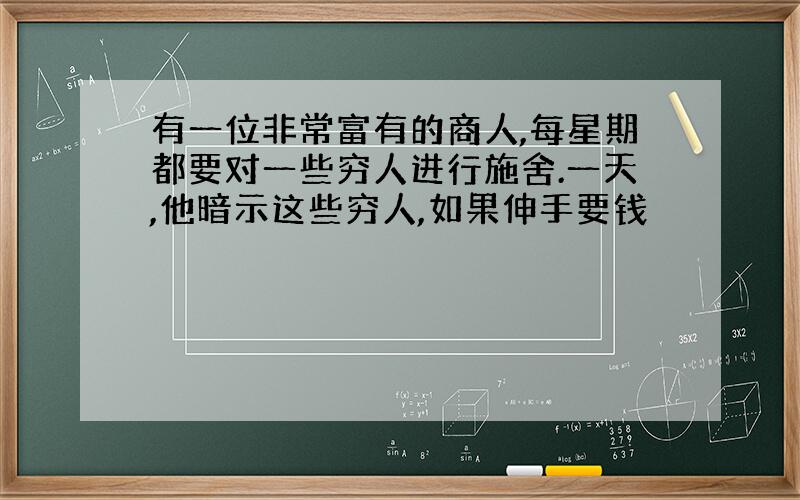 有一位非常富有的商人,每星期都要对一些穷人进行施舍.一天,他暗示这些穷人,如果伸手要钱