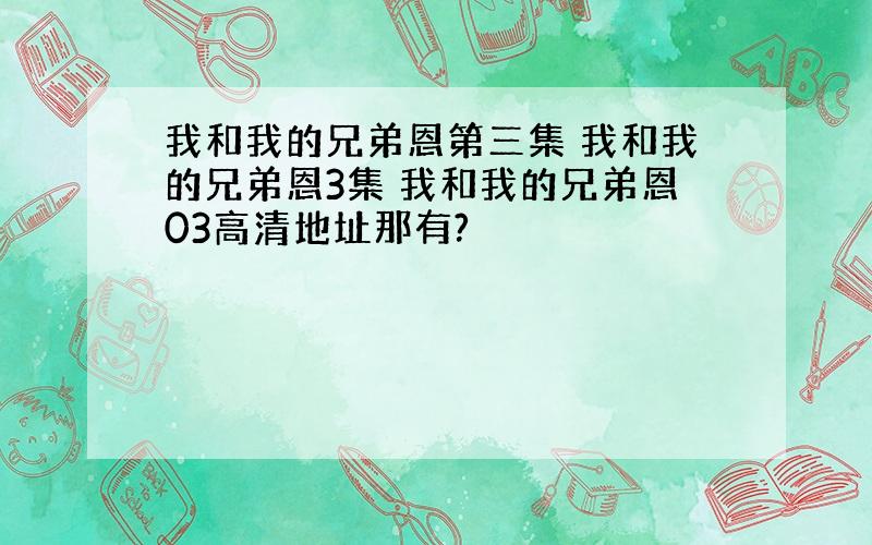 我和我的兄弟恩第三集 我和我的兄弟恩3集 我和我的兄弟恩03高清地址那有?