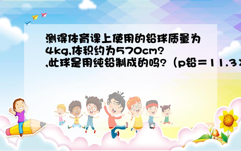 测得体育课上使用的铅球质量为4kg,体积约为570cm?,此球是用纯铅制成的吗?（p铅＝11.3×10kg／m?