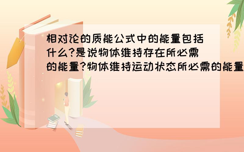 相对论的质能公式中的能量包括什么?是说物体维持存在所必需的能量?物体维持运动状态所必需的能量?还是什么?