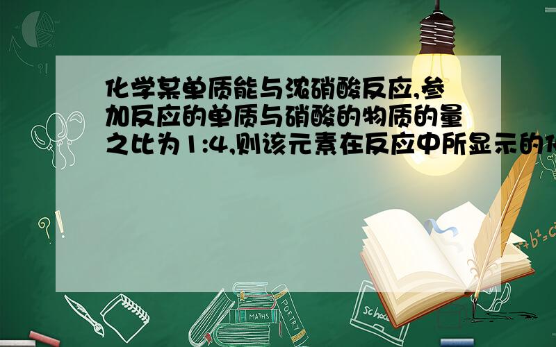 化学某单质能与浓硝酸反应,参加反应的单质与硝酸的物质的量之比为1:4,则该元素在反应中所显示的化合价是