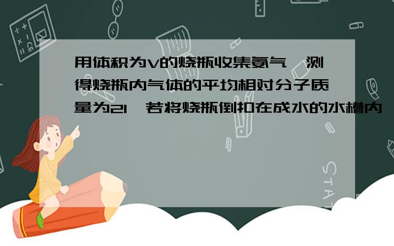 用体积为V的烧瓶收集氨气,测得烧瓶内气体的平均相对分子质量为21,若将烧瓶倒扣在成水的水槽内,水能占有