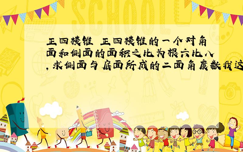 正四棱锥 正四棱锥的一个对角面和侧面的面积之比为根六比八,求侧面与底面所成的二面角度数我这里有答案,要的是解题思路、过程