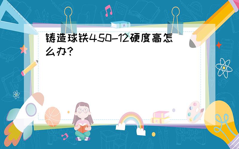 铸造球铁450-12硬度高怎么办?