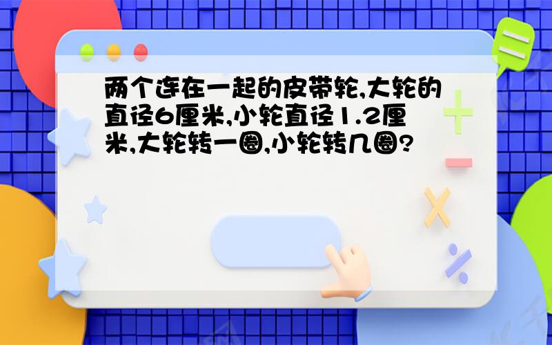 两个连在一起的皮带轮,大轮的直径6厘米,小轮直径1.2厘米,大轮转一圈,小轮转几圈?