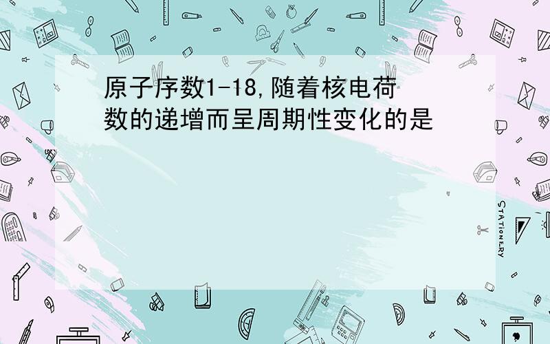 原子序数1-18,随着核电荷数的递增而呈周期性变化的是