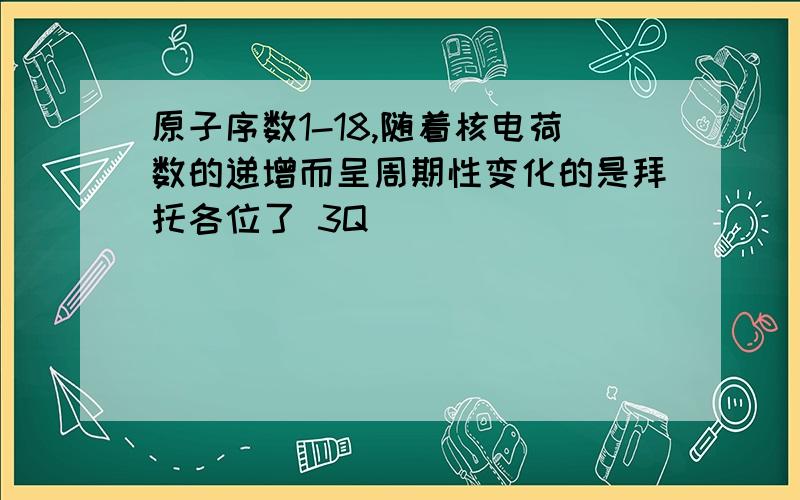 原子序数1-18,随着核电荷数的递增而呈周期性变化的是拜托各位了 3Q