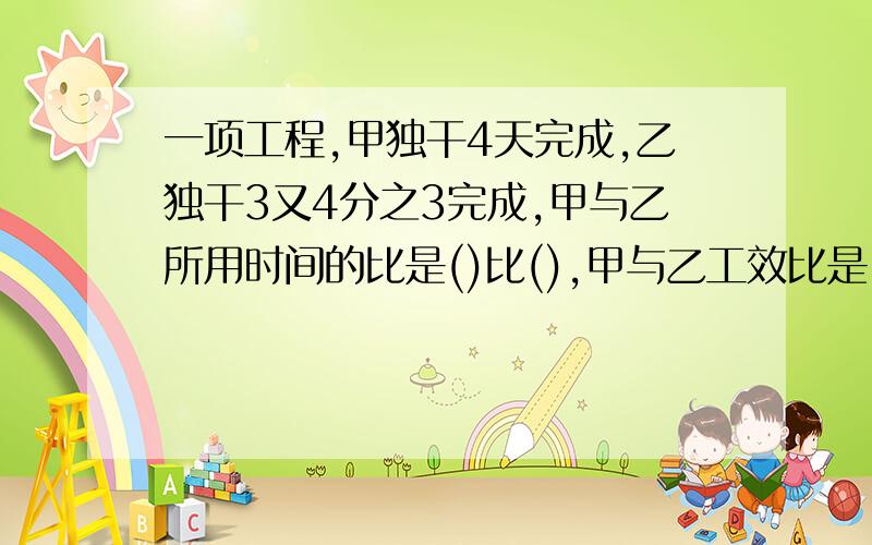 一项工程,甲独干4天完成,乙独干3又4分之3完成,甲与乙所用时间的比是()比(),甲与乙工效比是()比()