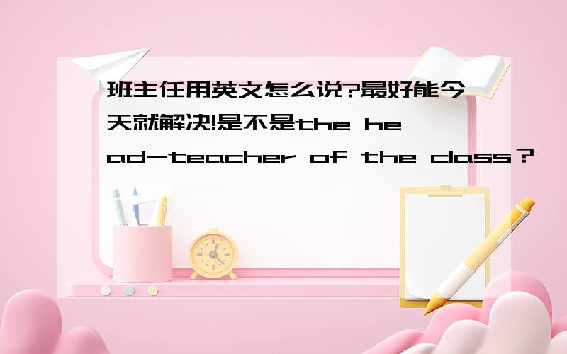 班主任用英文怎么说?最好能今天就解决!是不是the head-teacher of the class？