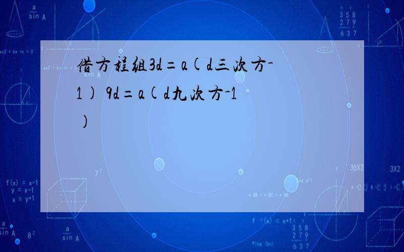 借方程组3d=a(d三次方-1) 9d=a(d九次方-1)