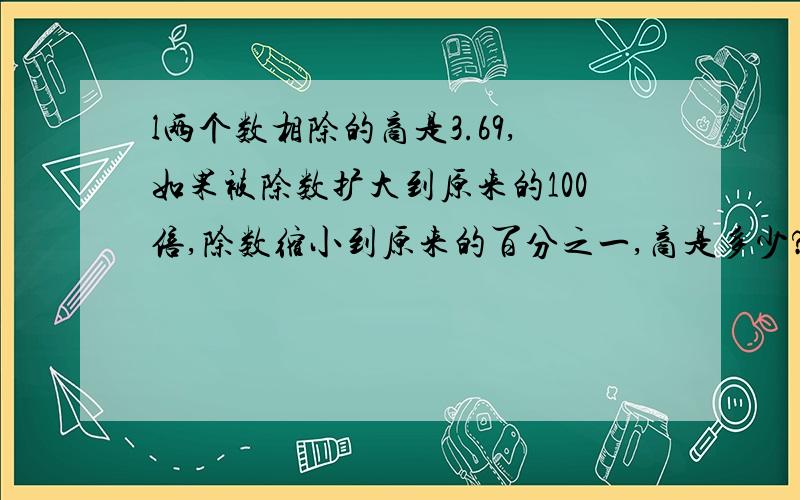 l两个数相除的商是3.69,如果被除数扩大到原来的100倍,除数缩小到原来的百分之一,商是多少?