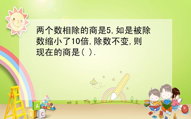 两个数相除的商是5,如是被除数缩小了10倍,除数不变,则现在的商是( ).