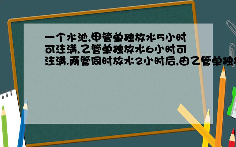 一个水池,甲管单独放水5小时可注满,乙管单独放水6小时可注满.两管同时放水2小时后,由乙管单独放水,