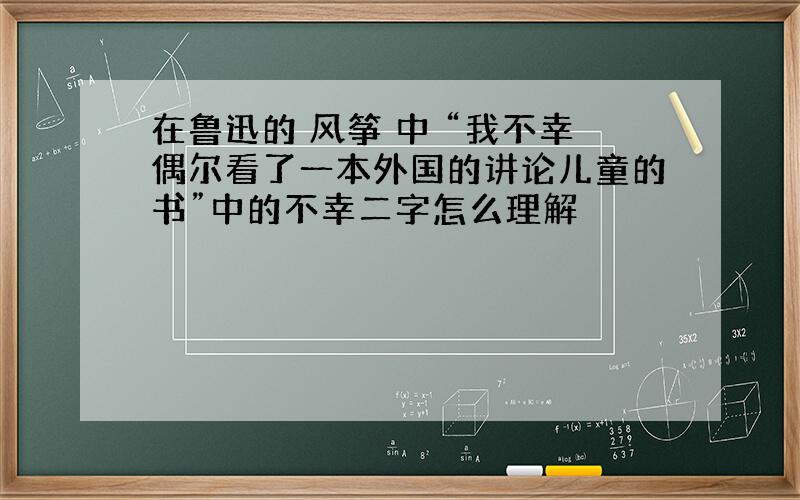 在鲁迅的 风筝 中 “我不幸偶尔看了一本外国的讲论儿童的书”中的不幸二字怎么理解