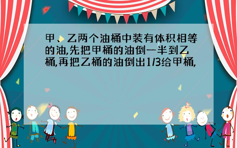 甲、乙两个油桶中装有体积相等的油,先把甲桶的油倒一半到乙桶,再把乙桶的油倒出1/3给甲桶,