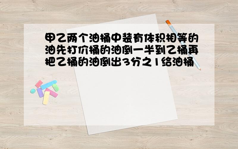 甲乙两个油桶中装有体积相等的油先打价桶的油倒一半到乙桶再把乙桶的油倒出3分之1给油桶