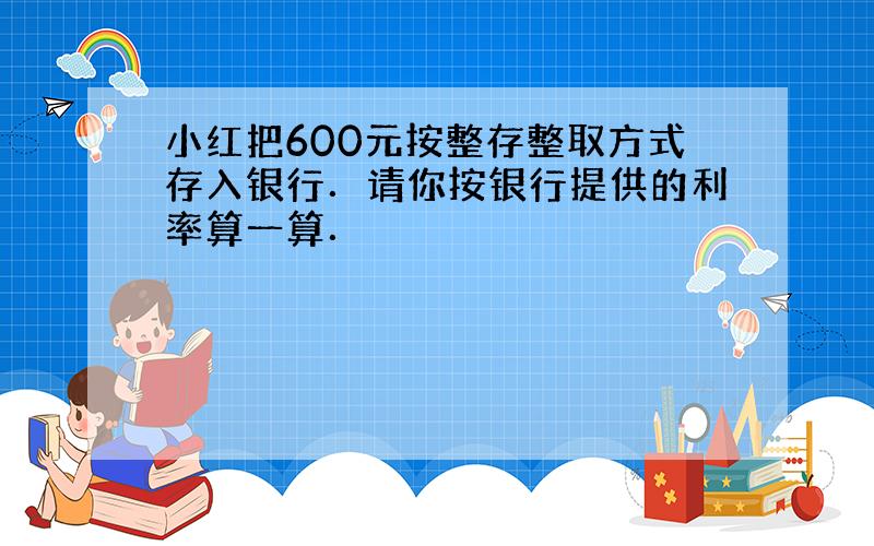 小红把600元按整存整取方式存入银行．请你按银行提供的利率算一算．