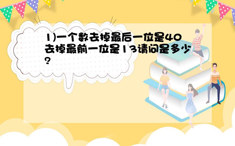 1)一个数去掉最后一位是40去掉最前一位是13请问是多少?