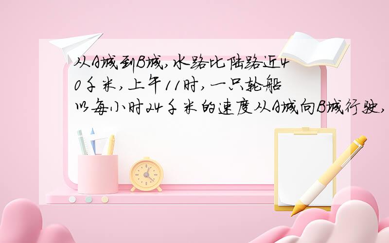 从A城到B城,水路比陆路近40千米,上午11时,一只轮船以每小时24千米的速度从A城向B城行驶,下午2时,一辆汽车以每小