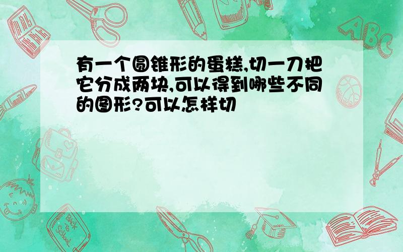 有一个圆锥形的蛋糕,切一刀把它分成两块,可以得到哪些不同的图形?可以怎样切