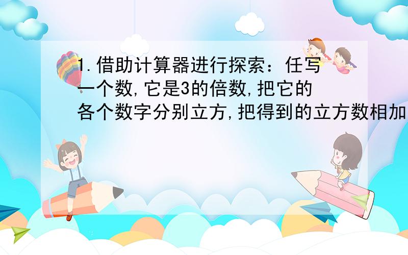 1.借助计算器进行探索：任写一个数,它是3的倍数,把它的各个数字分别立方,把得到的立方数相加,得到一个新的数,再把新得到