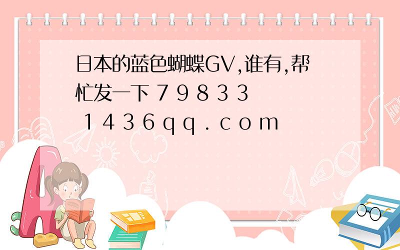 日本的蓝色蝴蝶GV,谁有,帮忙发一下 7 9 8 3 3 1 4 3 6 q q . c o m