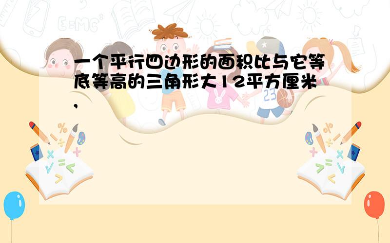 一个平行四边形的面积比与它等底等高的三角形大12平方厘米,