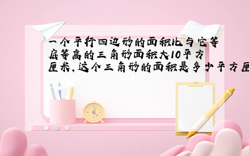 一个平行四边形的面积比与它等底等高的三角形面积大10平方厘米,这个三角形的面积是多少平方厘米?