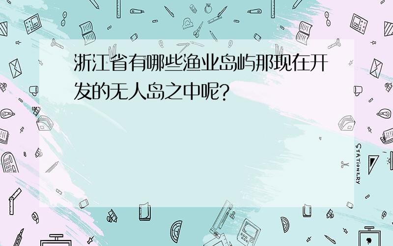 浙江省有哪些渔业岛屿那现在开发的无人岛之中呢?