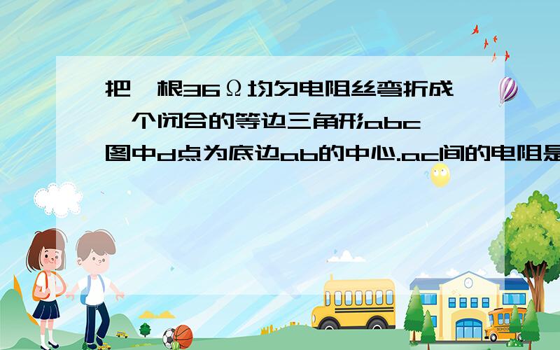 把一根36Ω均匀电阻丝弯折成一个闭合的等边三角形abc,图中d点为底边ab的中心.ac间的电阻是多少?