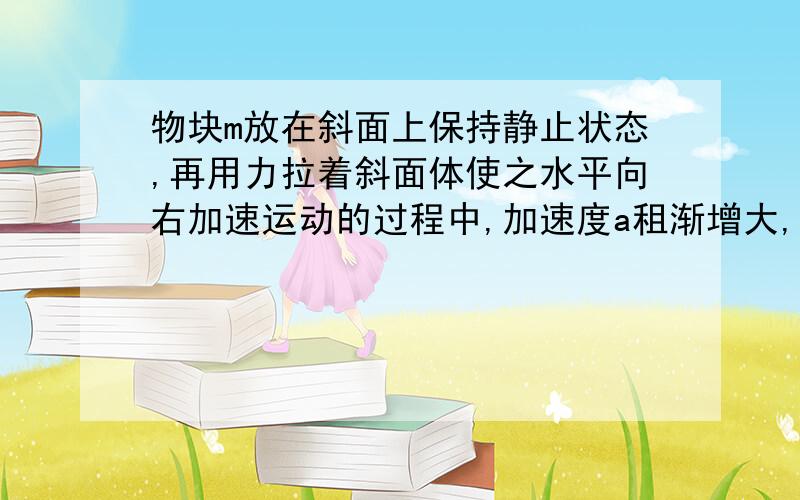 物块m放在斜面上保持静止状态,再用力拉着斜面体使之水平向右加速运动的过程中,加速度a租渐增大,