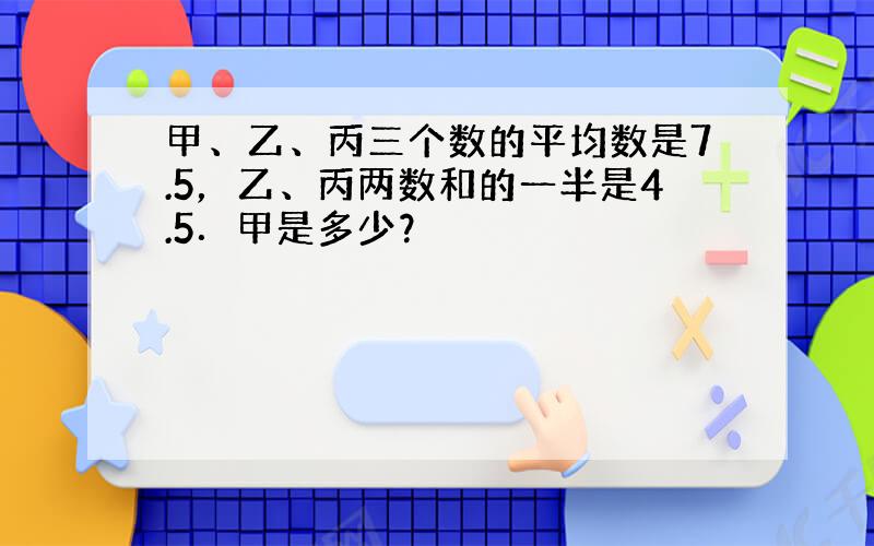 甲、乙、丙三个数的平均数是7.5，乙、丙两数和的一半是4.5．甲是多少？