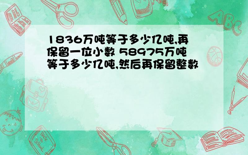 1836万吨等于多少亿吨,再保留一位小数 58975万吨等于多少亿吨,然后再保留整数