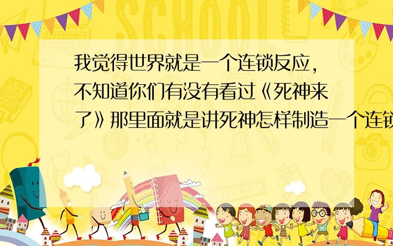 我觉得世界就是一个连锁反应,不知道你们有没有看过《死神来了》那里面就是讲死神怎样制造一个连锁反应的事件制人死地.让我联想