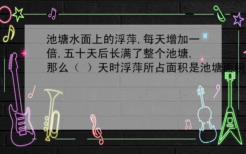 池塘水面上的浮萍,每天增加一倍,五十天后长满了整个池塘,那么（ ）天时浮萍所占面积是池塘面积的一半