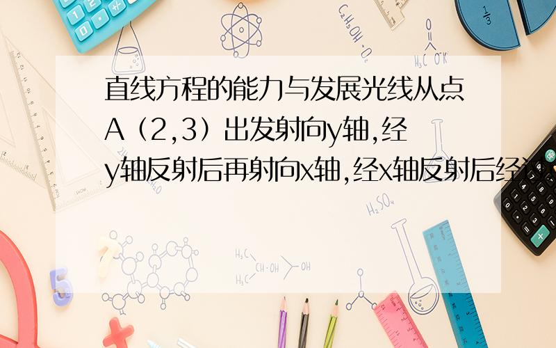 直线方程的能力与发展光线从点A（2,3）出发射向y轴,经y轴反射后再射向x轴,经x轴反射后经过点B（3,2）,光线在坐标