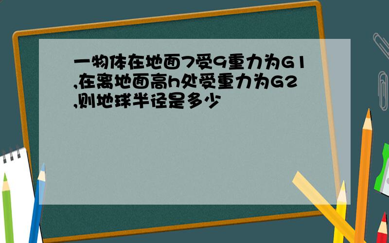 一物体在地面7受9重力为G1,在离地面高h处受重力为G2,则地球半径是多少