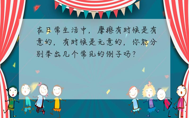 在日常生活中，摩擦有时候是有意的，有时候是无意的，你能分别举出几个常见的例子吗？