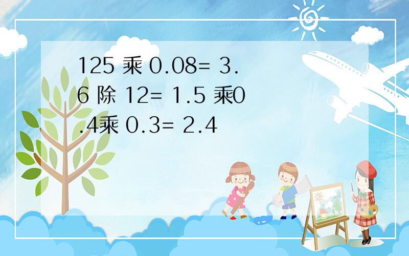 125 乘 0.08= 3.6 除 12= 1.5 乘0.4乘 0.3= 2.4