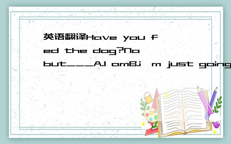 英语翻译Have you fed the dog?No,but___A.I amB.i'm just going toC