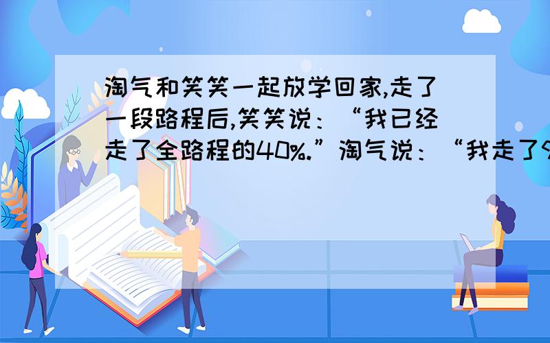 淘气和笑笑一起放学回家,走了一段路程后,笑笑说：“我已经走了全路程的40%.”淘气说：“我走了90%.”