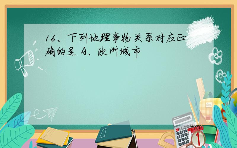 16、下列地理事物关系对应正确的是 A、欧洲城市