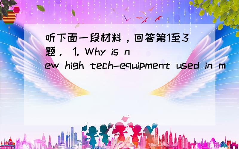 听下面一段材料，回答第1至3题。 1. Why is new high tech-equipment used in m