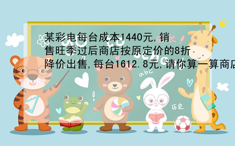 某彩电每台成本1440元,销售旺季过后商店按原定价的8折降价出售,每台1612.8元,请你算一算商店原定价是多